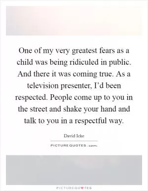 One of my very greatest fears as a child was being ridiculed in public. And there it was coming true. As a television presenter, I’d been respected. People come up to you in the street and shake your hand and talk to you in a respectful way Picture Quote #1