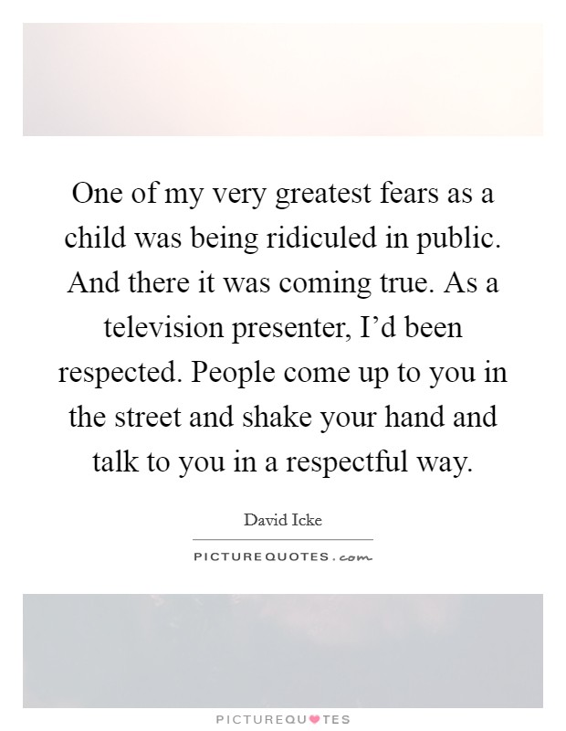 One of my very greatest fears as a child was being ridiculed in public. And there it was coming true. As a television presenter, I'd been respected. People come up to you in the street and shake your hand and talk to you in a respectful way. Picture Quote #1