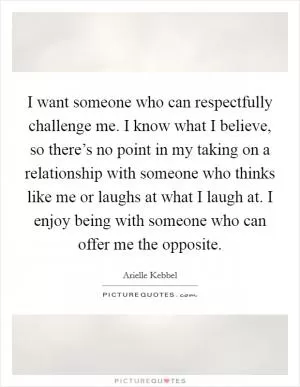 I want someone who can respectfully challenge me. I know what I believe, so there’s no point in my taking on a relationship with someone who thinks like me or laughs at what I laugh at. I enjoy being with someone who can offer me the opposite Picture Quote #1