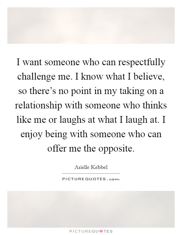 I want someone who can respectfully challenge me. I know what I believe, so there's no point in my taking on a relationship with someone who thinks like me or laughs at what I laugh at. I enjoy being with someone who can offer me the opposite. Picture Quote #1