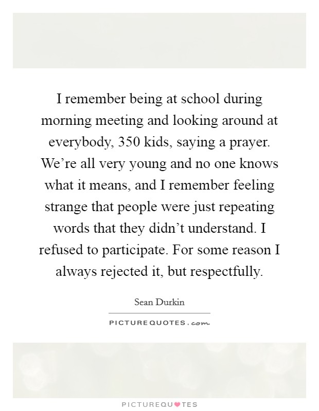 I remember being at school during morning meeting and looking around at everybody, 350 kids, saying a prayer. We're all very young and no one knows what it means, and I remember feeling strange that people were just repeating words that they didn't understand. I refused to participate. For some reason I always rejected it, but respectfully. Picture Quote #1