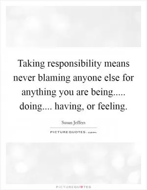 Taking responsibility means never blaming anyone else for anything you are being..... doing.... having, or feeling Picture Quote #1