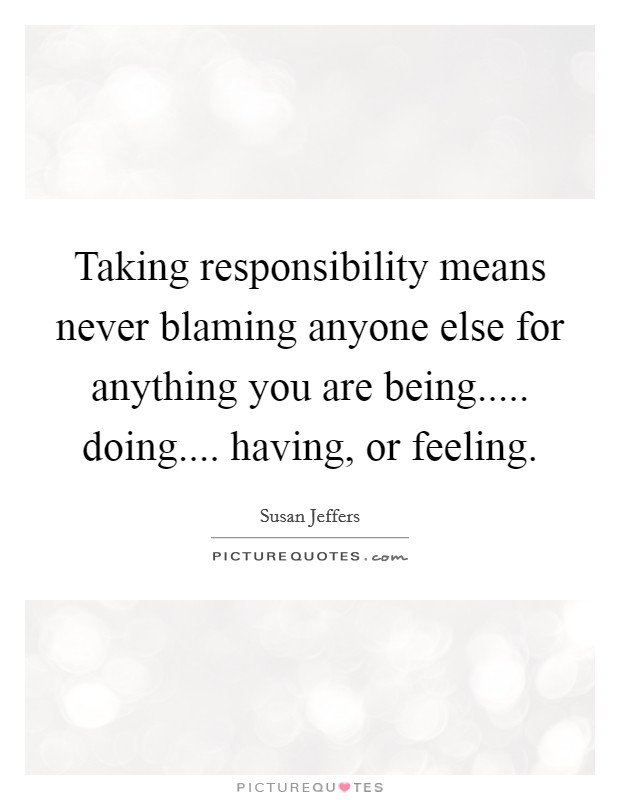 Taking responsibility means never blaming anyone else for anything you are being..... doing.... having, or feeling. Picture Quote #1