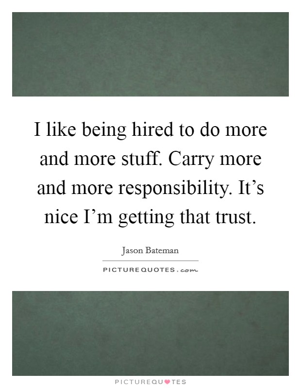 I like being hired to do more and more stuff. Carry more and more responsibility. It’s nice I’m getting that trust Picture Quote #1