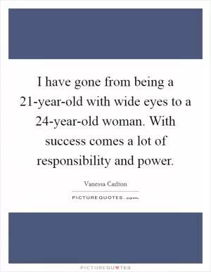 I have gone from being a 21-year-old with wide eyes to a 24-year-old woman. With success comes a lot of responsibility and power Picture Quote #1