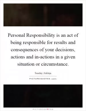 Personal Responsibility is an act of being responsible for results and consequences of your decisions, actions and in-actions in a given situation or circumstance Picture Quote #1