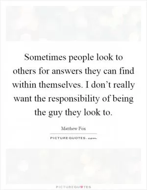 Sometimes people look to others for answers they can find within themselves. I don’t really want the responsibility of being the guy they look to Picture Quote #1