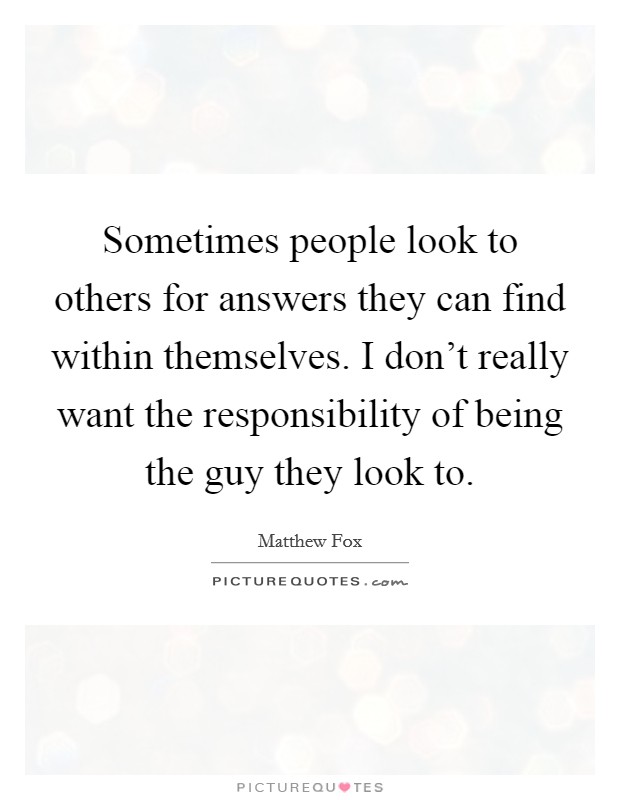 Sometimes people look to others for answers they can find within themselves. I don't really want the responsibility of being the guy they look to. Picture Quote #1