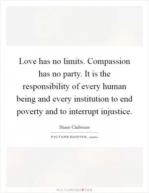 Love has no limits. Compassion has no party. It is the responsibility of every human being and every institution to end poverty and to interrupt injustice Picture Quote #1