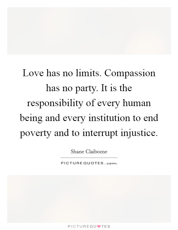 Love has no limits. Compassion has no party. It is the responsibility of every human being and every institution to end poverty and to interrupt injustice. Picture Quote #1