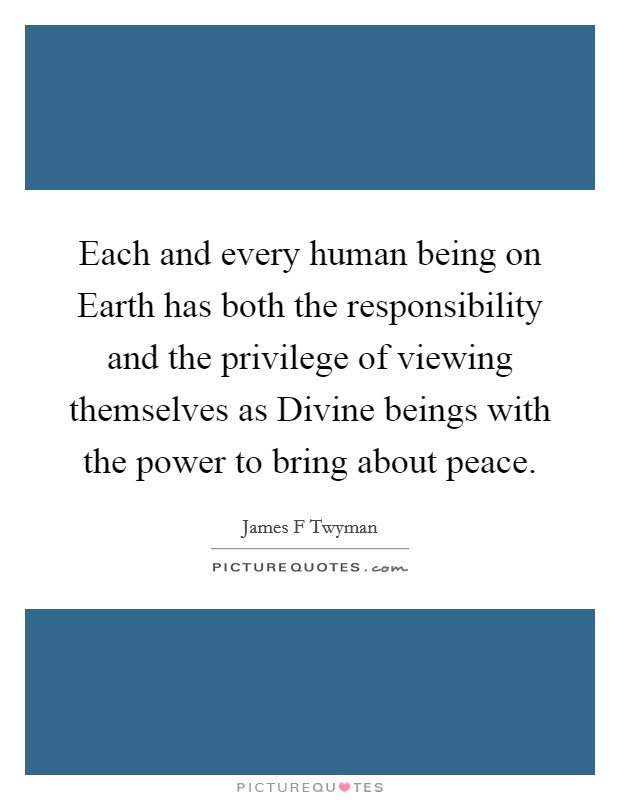 Each and every human being on Earth has both the responsibility and the privilege of viewing themselves as Divine beings with the power to bring about peace. Picture Quote #1