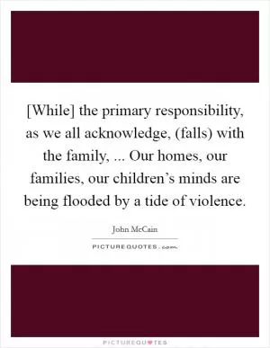 [While] the primary responsibility, as we all acknowledge, (falls) with the family, ... Our homes, our families, our children’s minds are being flooded by a tide of violence Picture Quote #1