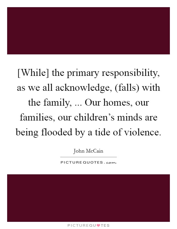 [While] the primary responsibility, as we all acknowledge, (falls) with the family, ... Our homes, our families, our children's minds are being flooded by a tide of violence. Picture Quote #1