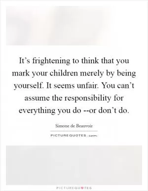 It’s frightening to think that you mark your children merely by being yourself. It seems unfair. You can’t assume the responsibility for everything you do --or don’t do Picture Quote #1