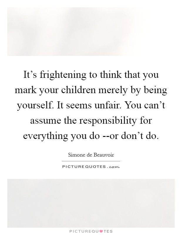 It's frightening to think that you mark your children merely by being yourself. It seems unfair. You can't assume the responsibility for everything you do --or don't do. Picture Quote #1
