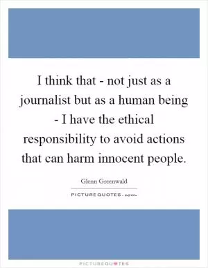 I think that - not just as a journalist but as a human being - I have the ethical responsibility to avoid actions that can harm innocent people Picture Quote #1