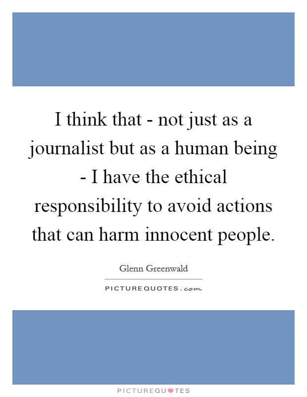 I think that - not just as a journalist but as a human being - I have the ethical responsibility to avoid actions that can harm innocent people. Picture Quote #1