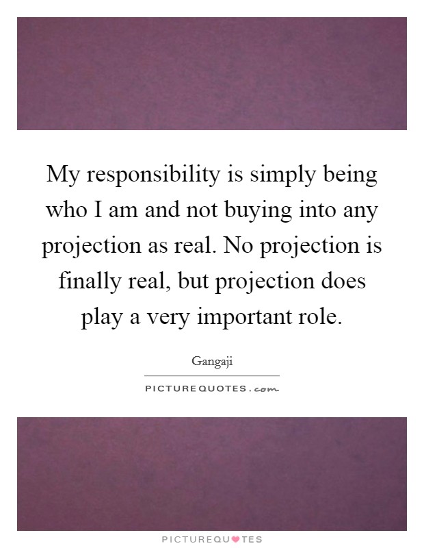 My responsibility is simply being who I am and not buying into any projection as real. No projection is finally real, but projection does play a very important role. Picture Quote #1