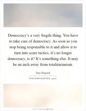 Democracy’s a very fragile thing. You have to take care of democracy. As soon as you stop being responsible to it and allow it to turn into scare tactics, it’s no longer democracy, is it? It’s something else. It may be an inch away from totalitarianism Picture Quote #1