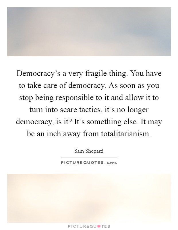 Democracy's a very fragile thing. You have to take care of democracy. As soon as you stop being responsible to it and allow it to turn into scare tactics, it's no longer democracy, is it? It's something else. It may be an inch away from totalitarianism. Picture Quote #1