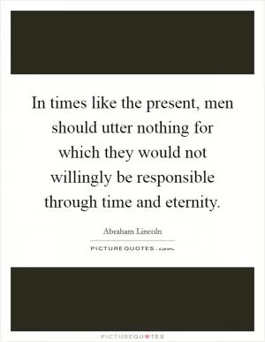 In times like the present, men should utter nothing for which they would not willingly be responsible through time and eternity Picture Quote #1