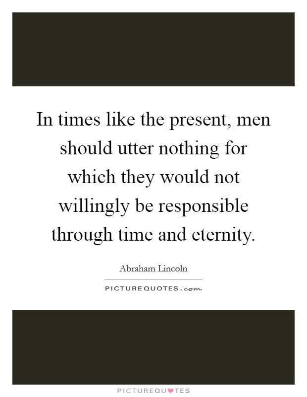 In times like the present, men should utter nothing for which they would not willingly be responsible through time and eternity. Picture Quote #1