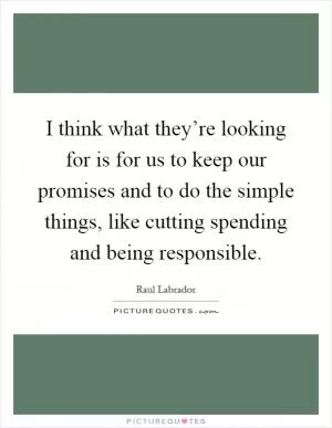 I think what they’re looking for is for us to keep our promises and to do the simple things, like cutting spending and being responsible Picture Quote #1