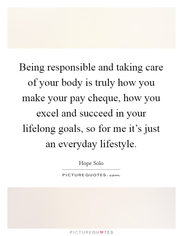 Being responsible and taking care of your body is truly how you make your pay cheque, how you excel and succeed in your lifelong goals, so for me it's just an everyday lifestyle. Picture Quote #1