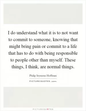 I do understand what it is to not want to commit to someone, knowing that might bring pain or commit to a life that has to do with being responsible to people other than myself. These things, I think, are normal things Picture Quote #1
