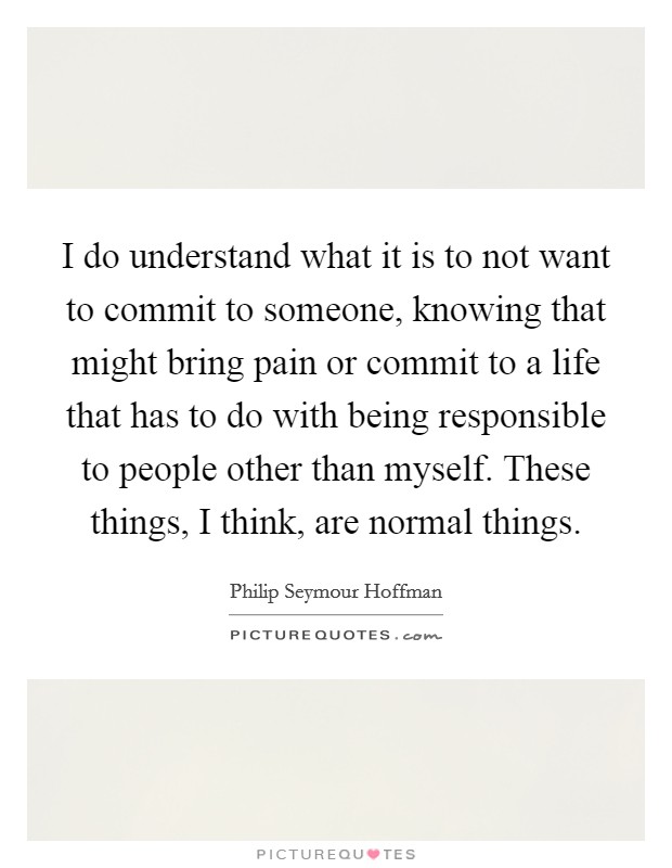 I do understand what it is to not want to commit to someone, knowing that might bring pain or commit to a life that has to do with being responsible to people other than myself. These things, I think, are normal things. Picture Quote #1