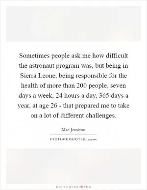 Sometimes people ask me how difficult the astronaut program was, but being in Sierra Leone, being responsible for the health of more than 200 people, seven days a week, 24 hours a day, 365 days a year, at age 26 - that prepared me to take on a lot of different challenges Picture Quote #1