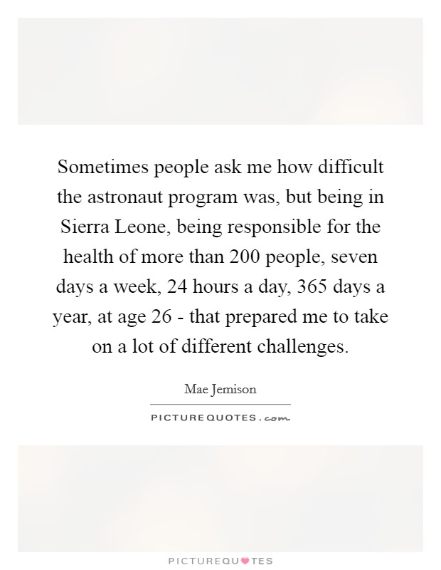 Sometimes people ask me how difficult the astronaut program was, but being in Sierra Leone, being responsible for the health of more than 200 people, seven days a week, 24 hours a day, 365 days a year, at age 26 - that prepared me to take on a lot of different challenges. Picture Quote #1