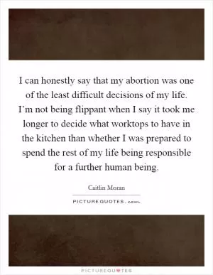 I can honestly say that my abortion was one of the least difficult decisions of my life. I’m not being flippant when I say it took me longer to decide what worktops to have in the kitchen than whether I was prepared to spend the rest of my life being responsible for a further human being Picture Quote #1