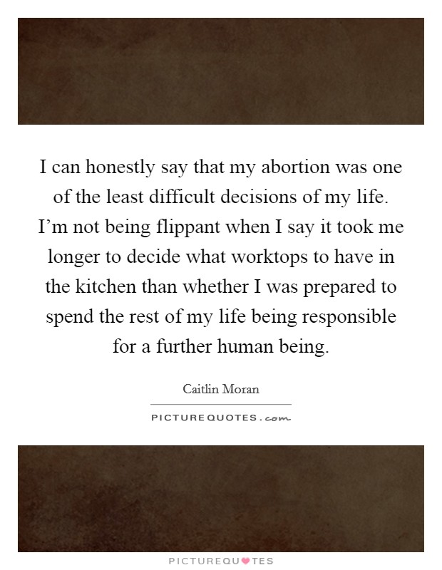 I can honestly say that my abortion was one of the least difficult decisions of my life. I'm not being flippant when I say it took me longer to decide what worktops to have in the kitchen than whether I was prepared to spend the rest of my life being responsible for a further human being. Picture Quote #1