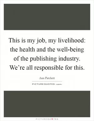 This is my job, my livelihood: the health and the well-being of the publishing industry. We’re all responsible for this Picture Quote #1