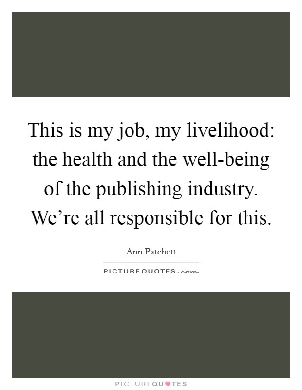 This is my job, my livelihood: the health and the well-being of the publishing industry. We're all responsible for this. Picture Quote #1
