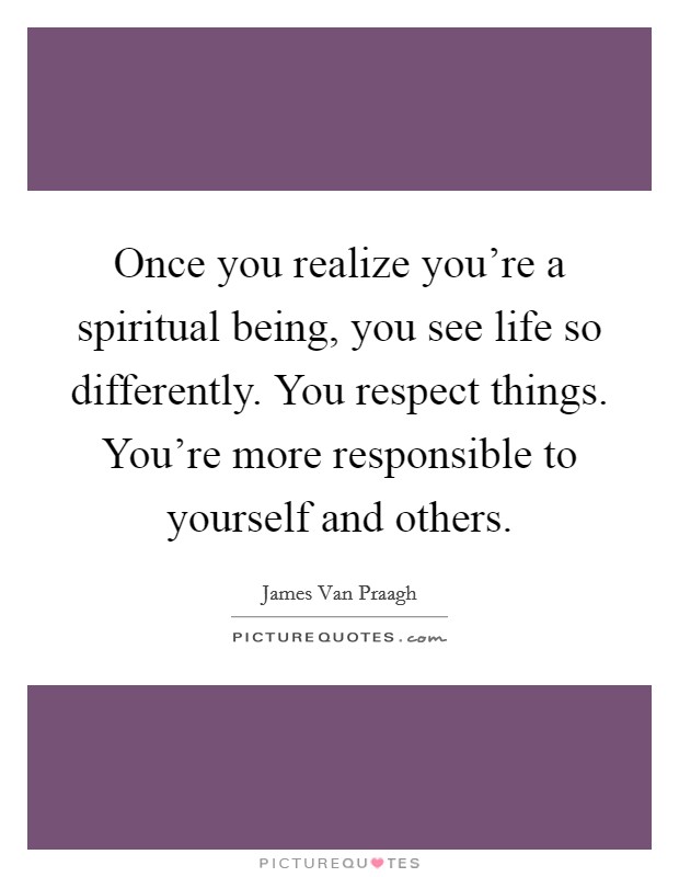 Once you realize you're a spiritual being, you see life so differently. You respect things. You're more responsible to yourself and others. Picture Quote #1