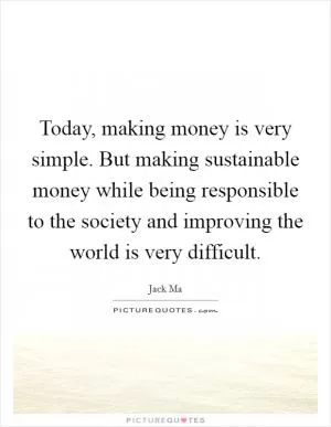 Today, making money is very simple. But making sustainable money while being responsible to the society and improving the world is very difficult Picture Quote #1