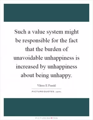 Such a value system might be responsible for the fact that the burden of unavoidable unhappiness is increased by unhappiness about being unhappy Picture Quote #1