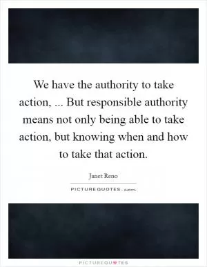 We have the authority to take action, ... But responsible authority means not only being able to take action, but knowing when and how to take that action Picture Quote #1