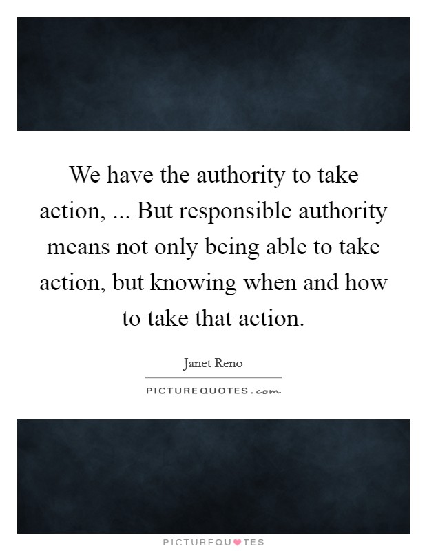 We have the authority to take action, ... But responsible authority means not only being able to take action, but knowing when and how to take that action. Picture Quote #1