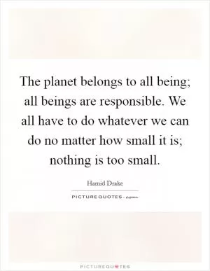 The planet belongs to all being; all beings are responsible. We all have to do whatever we can do no matter how small it is; nothing is too small Picture Quote #1