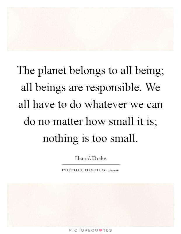 The planet belongs to all being; all beings are responsible. We all have to do whatever we can do no matter how small it is; nothing is too small. Picture Quote #1