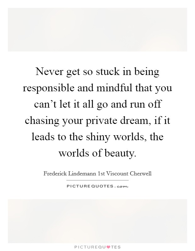 Never get so stuck in being responsible and mindful that you can't let it all go and run off chasing your private dream, if it leads to the shiny worlds, the worlds of beauty. Picture Quote #1