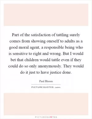 Part of the satisfaction of tattling surely comes from showing oneself to adults as a good moral agent, a responsible being who is sensitive to right and wrong. But I would bet that children would tattle even if they could do so only anonymously. They would do it just to have justice done Picture Quote #1
