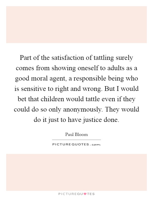 Part of the satisfaction of tattling surely comes from showing oneself to adults as a good moral agent, a responsible being who is sensitive to right and wrong. But I would bet that children would tattle even if they could do so only anonymously. They would do it just to have justice done. Picture Quote #1