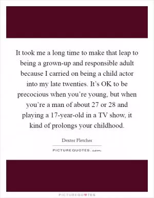 It took me a long time to make that leap to being a grown-up and responsible adult because I carried on being a child actor into my late twenties. It’s OK to be precocious when you’re young, but when you’re a man of about 27 or 28 and playing a 17-year-old in a TV show, it kind of prolongs your childhood Picture Quote #1