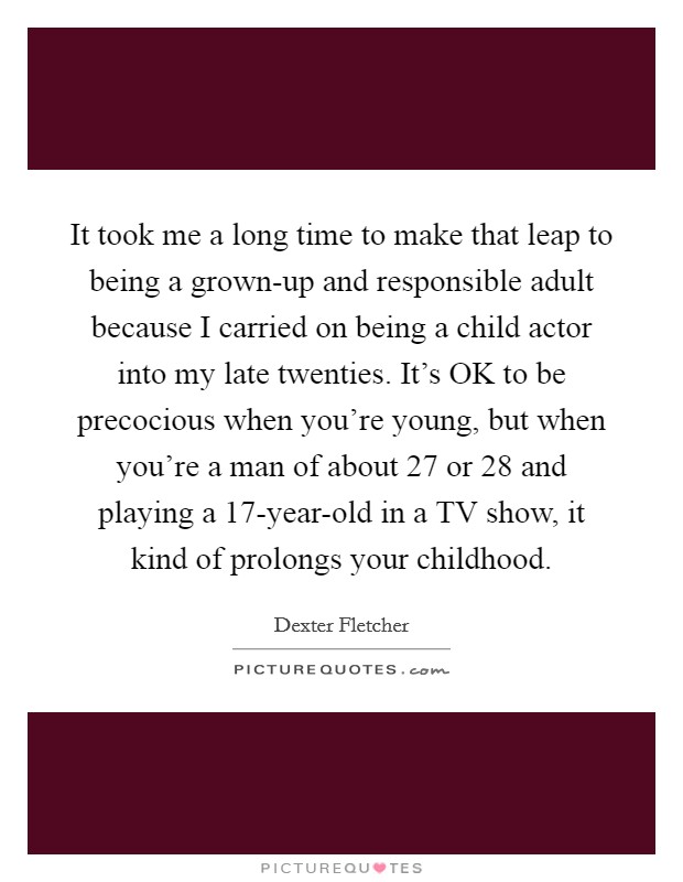 It took me a long time to make that leap to being a grown-up and responsible adult because I carried on being a child actor into my late twenties. It's OK to be precocious when you're young, but when you're a man of about 27 or 28 and playing a 17-year-old in a TV show, it kind of prolongs your childhood. Picture Quote #1
