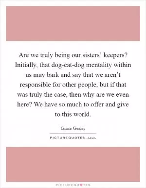 Are we truly being our sisters’ keepers? Initially, that dog-eat-dog mentality within us may bark and say that we aren’t responsible for other people, but if that was truly the case, then why are we even here? We have so much to offer and give to this world Picture Quote #1