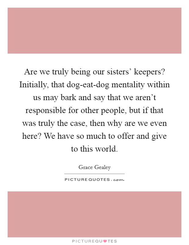 Are we truly being our sisters' keepers? Initially, that dog-eat-dog mentality within us may bark and say that we aren't responsible for other people, but if that was truly the case, then why are we even here? We have so much to offer and give to this world. Picture Quote #1